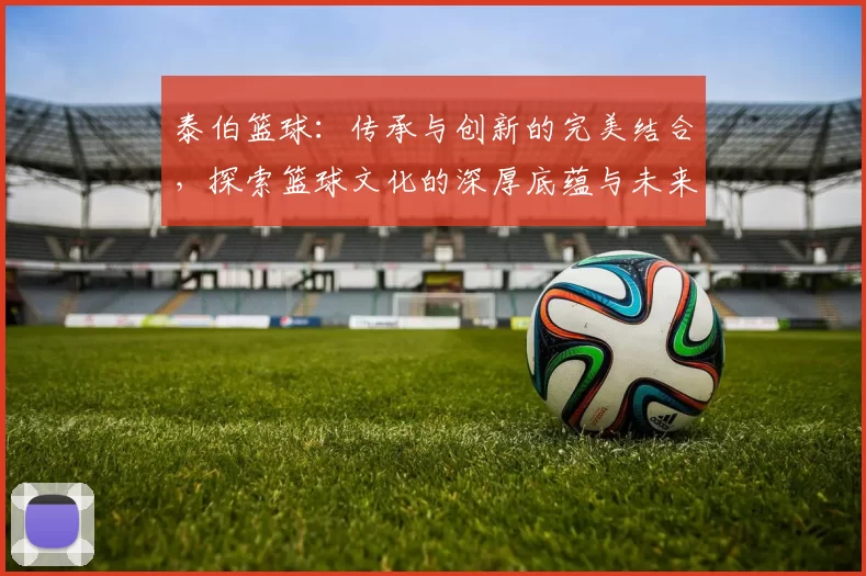 泰伯篮球：传承与创新的完美结合，探索篮球文化的深厚底蕴与未来发展之路