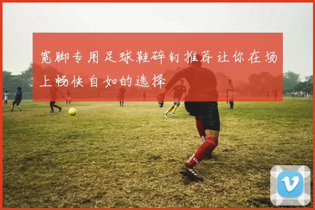 宽脚专用足球鞋碎钉推荐让你在场上畅快自如的选择