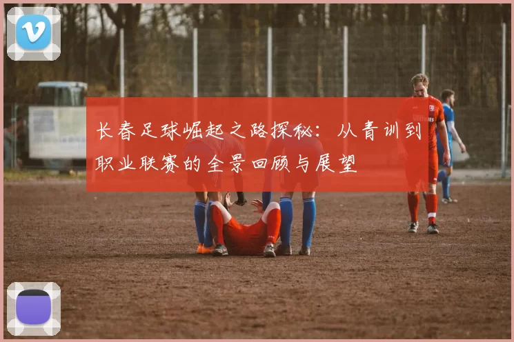 长春足球崛起之路探秘：从青训到职业联赛的全景回顾与展望