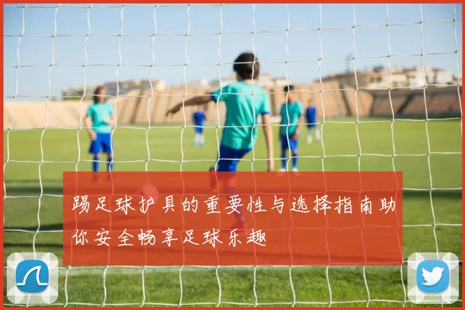 踢足球护具的重要性与选择指南助你安全畅享足球乐趣