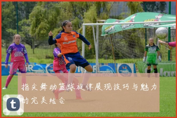 指尖舞动篮球旋律展现技巧与魅力的完美结合