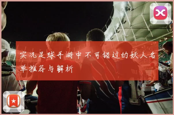 实况足球手游中不可错过的妖人名单推荐与解析