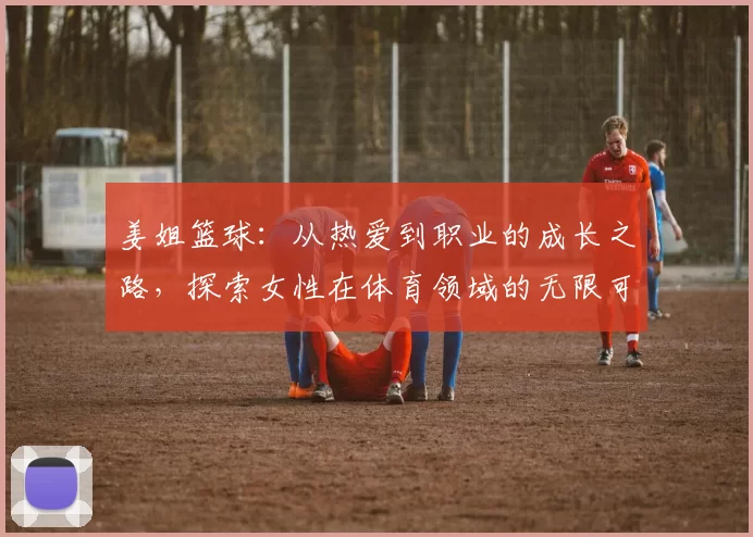 姜姐篮球：从热爱到职业的成长之路，探索女性在体育领域的无限可能